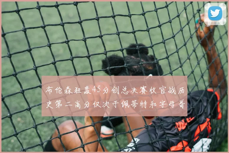 布伦森狂轰45分创总决赛收官战历史第二高分仅次于佩蒂特和字母哥