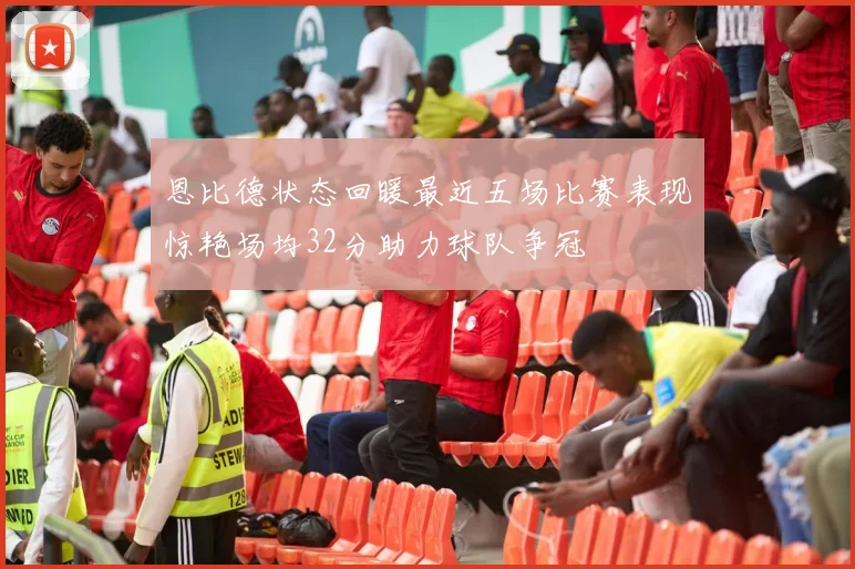 恩比德状态回暖最近五场比赛表现惊艳场均32分助力球队争冠