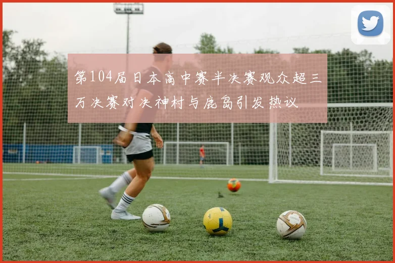 第104届日本高中赛半决赛观众超三万决赛对决神村与鹿岛引发热议