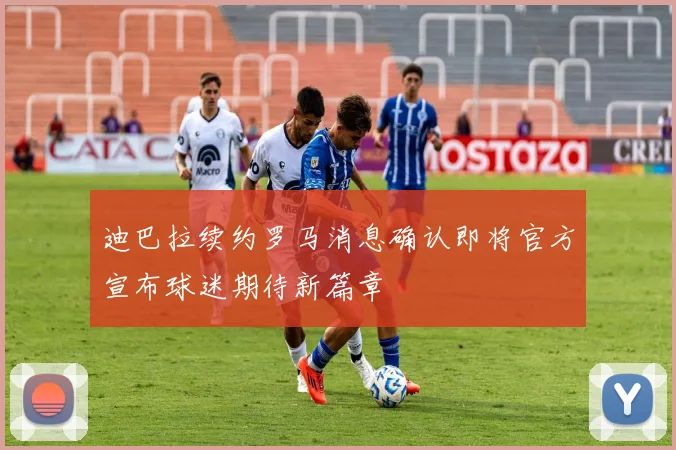 迪巴拉续约罗马消息确认即将官方宣布球迷期待新篇章