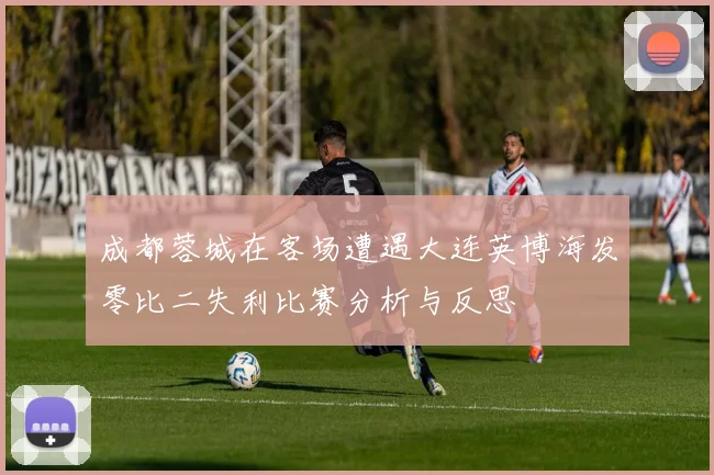 成都蓉城在客场遭遇大连英博海发零比二失利比赛分析与反思