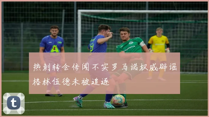 热刺转会传闻不实罗马诺权威辟谣格林伍德未被追逐