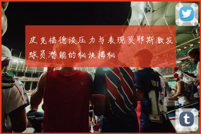 皮克福德谈压力与表现莫耶斯激发球员潜能的秘诀揭秘