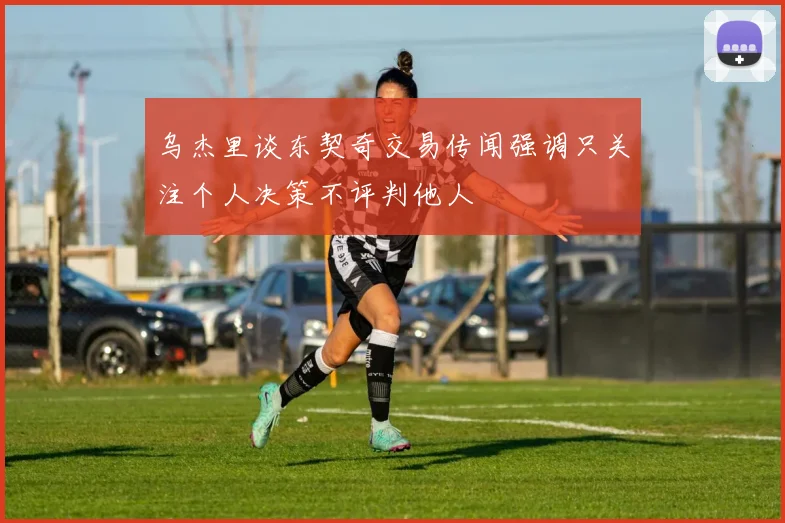 乌杰里谈东契奇交易传闻强调只关注个人决策不评判他人