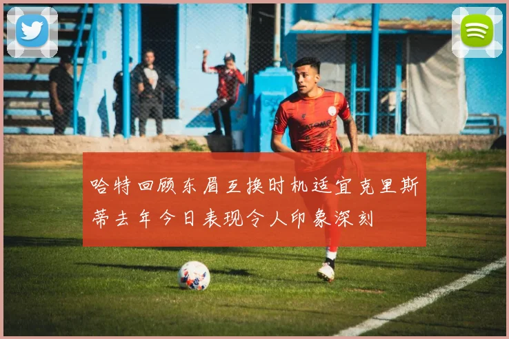 哈特回顾东眉互换时机适宜克里斯蒂去年今日表现令人印象深刻