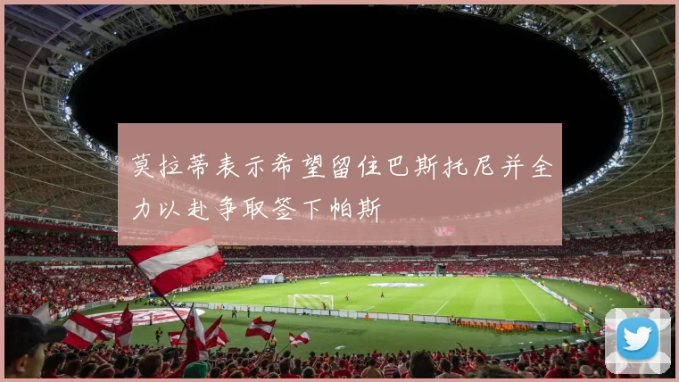 莫拉蒂表示希望留住巴斯托尼并全力以赴争取签下帕斯