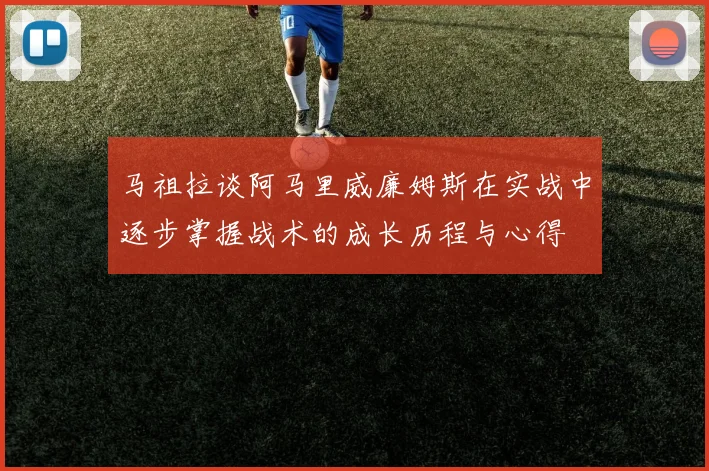 马祖拉谈阿马里威廉姆斯在实战中逐步掌握战术的成长历程与心得