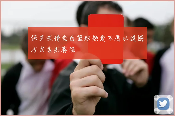 保罗深情告白篮球热爱不愿以遗憾方式告别赛场