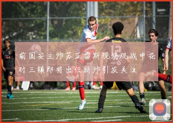 前国安主帅苏亚雷斯现场观战申花对三镇即将出任新帅引发关注