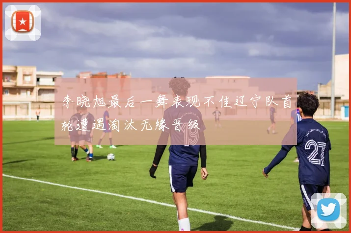 李晓旭最后一舞表现不佳辽宁队首轮遭遇淘汰无缘晋级