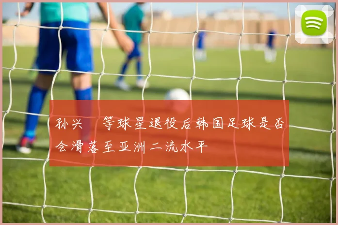 孙兴慜等球星退役后韩国足球是否会滑落至亚洲二流水平