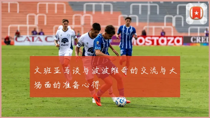 文班亚马谈与波波维奇的交流与大场面的准备心得