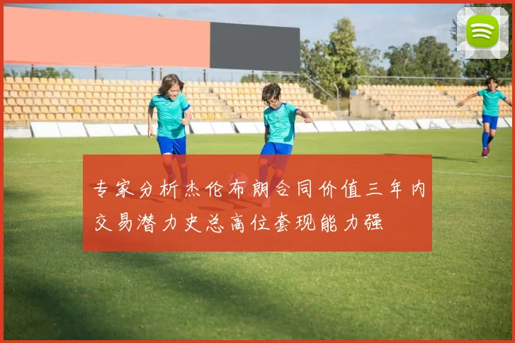 专家分析杰伦布朗合同价值三年内交易潜力史总高位套现能力强