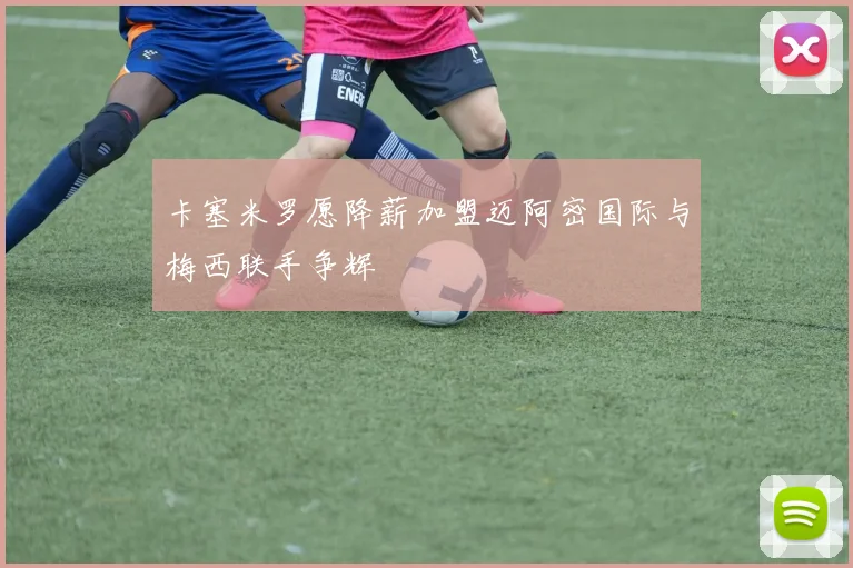 卡塞米罗愿降薪加盟迈阿密国际与梅西联手争辉